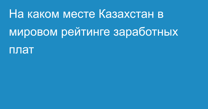 На каком месте Казахстан в мировом рейтинге заработных плат