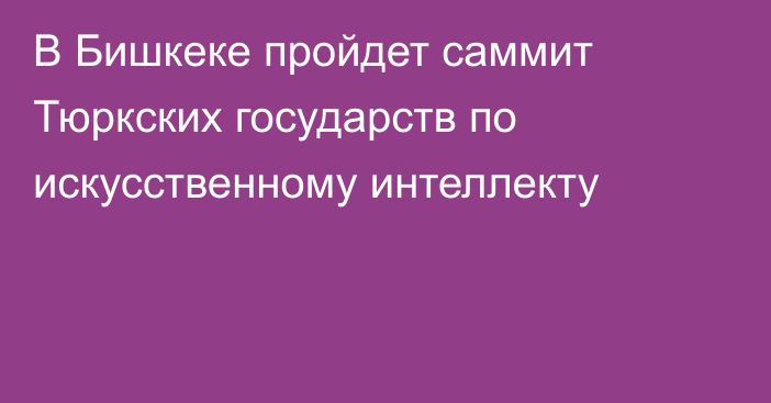 В Бишкеке пройдет саммит Тюркских государств по искусственному интеллекту