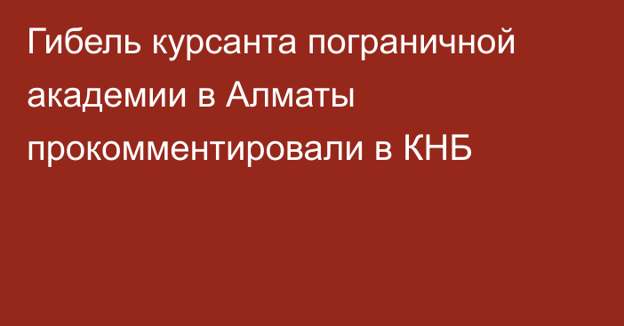 Гибель курсанта пограничной академии в Алматы прокомментировали в КНБ