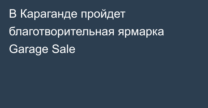 В Караганде пройдет благотворительная ярмарка Garage Sale