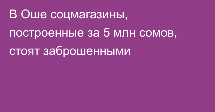 В Оше соцмагазины, построенные за 5 млн сомов, стоят заброшенными