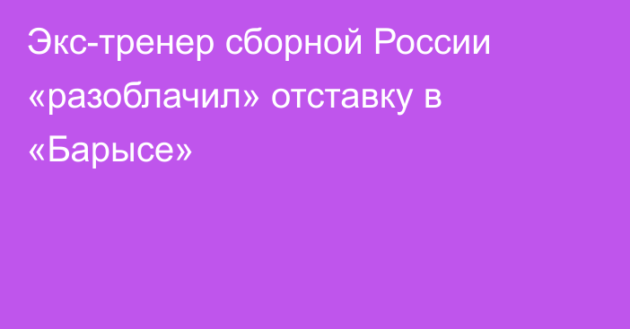 Экс-тренер сборной России «разоблачил» отставку в «Барысе»