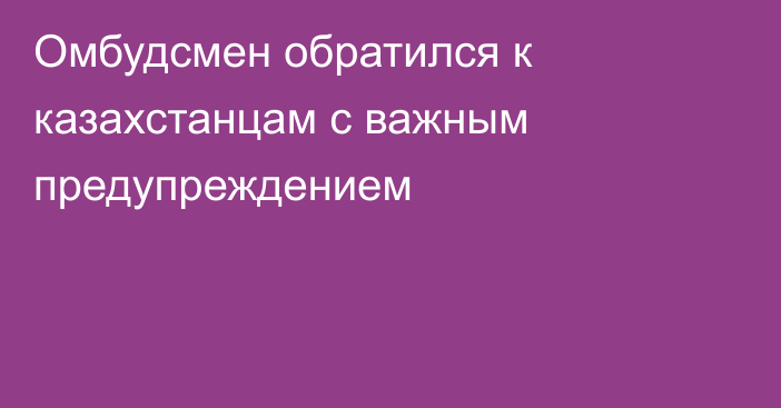 Омбудсмен обратился к казахстанцам с важным предупреждением