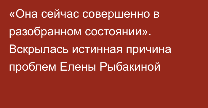 «Она сейчас совершенно в разобранном состоянии». Вскрылась истинная причина проблем Елены Рыбакиной