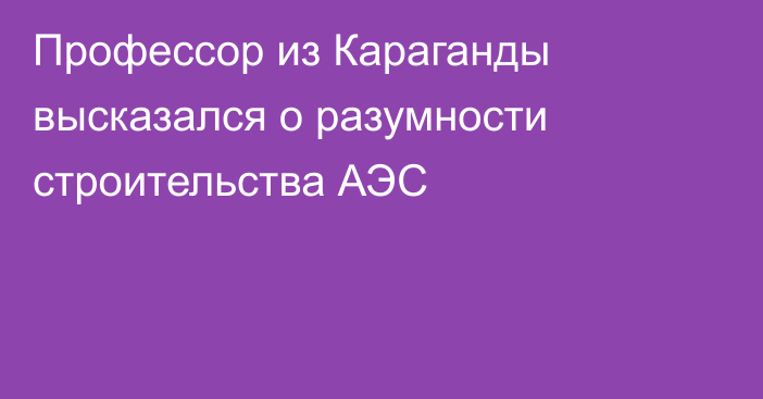 Профессор из Караганды высказался о разумности строительства АЭС