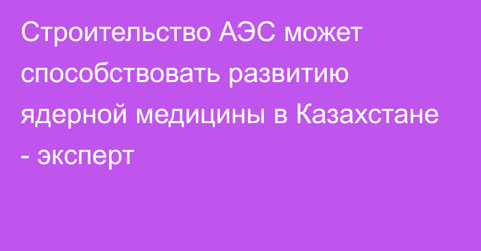 Строительство АЭС может способствовать развитию ядерной медицины в Казахстане - эксперт