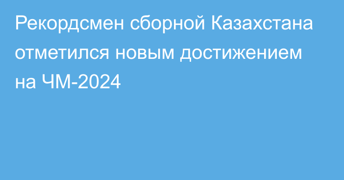 Рекордсмен сборной Казахстана отметился новым достижением на ЧМ-2024