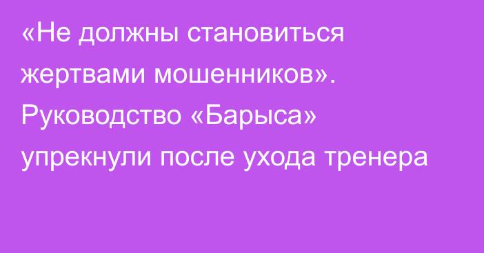 «Не должны становиться жертвами мошенников». Руководство «Барыса» упрекнули после ухода тренера