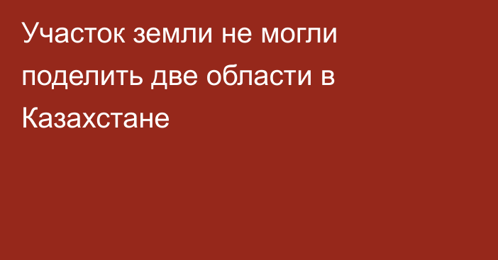 Участок земли не могли поделить две области в Казахстане