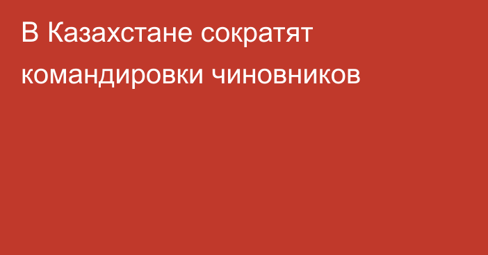 В Казахстане сократят командировки чиновников