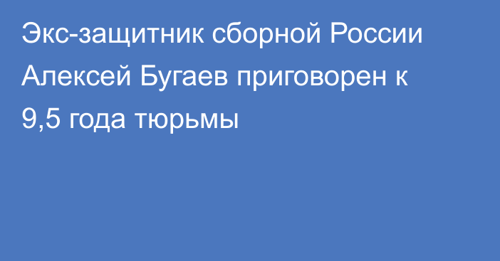 Экс-защитник сборной России Алексей Бугаев приговорен к 9,5 года тюрьмы