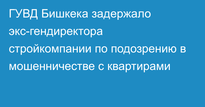 ГУВД Бишкека задержало экс-гендиректора стройкомпании по подозрению в мошенничестве с квартирами