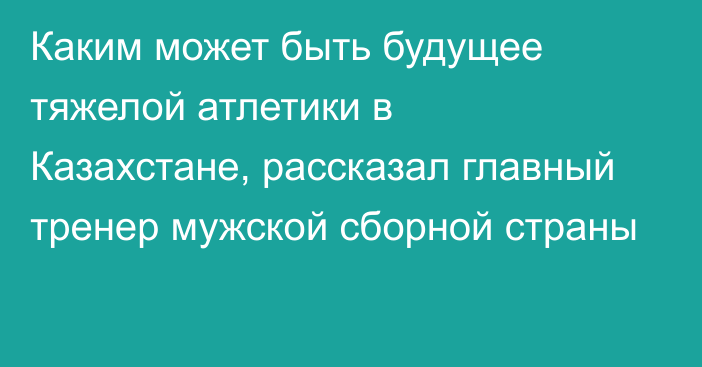 Каким может быть будущее тяжелой атлетики в Казахстане, рассказал главный тренер мужской сборной страны