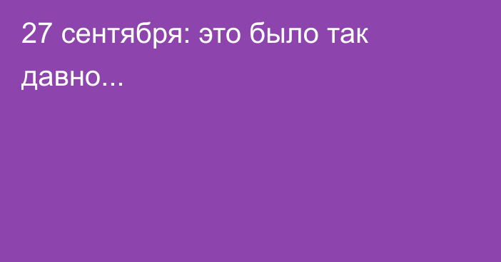 27 сентября: это было так давно...