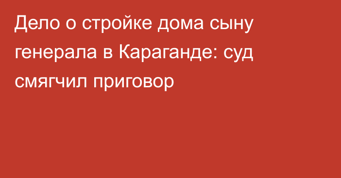 Дело о стройке дома сыну генерала в Караганде: суд смягчил приговор