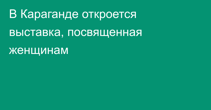 В Караганде откроется выставка, посвященная женщинам