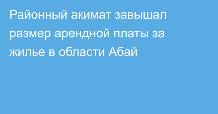 Районный акимат завышал размер арендной платы за жилье в области Абай