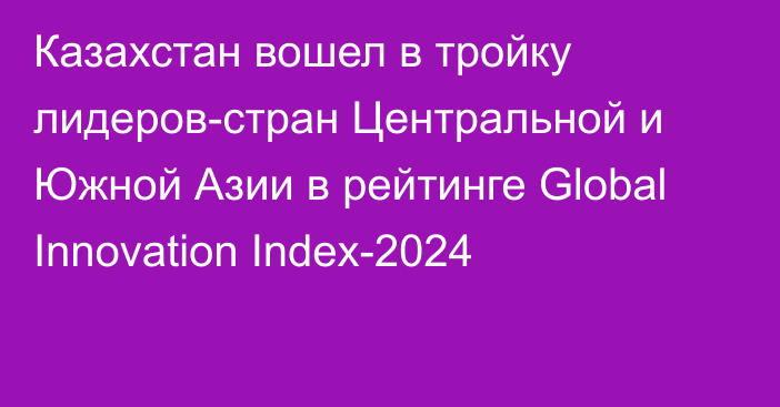 Казахстан вошел в тройку лидеров-стран Центральной и Южной Азии в рейтинге Global Innovation Index-2024