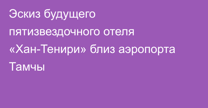 Эскиз будущего пятизвездочного отеля «Хан-Тенири» близ аэропорта Тамчы