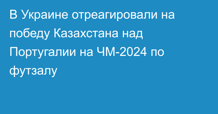 В Украине отреагировали на победу Казахстана над Португалии на ЧМ-2024 по футзалу