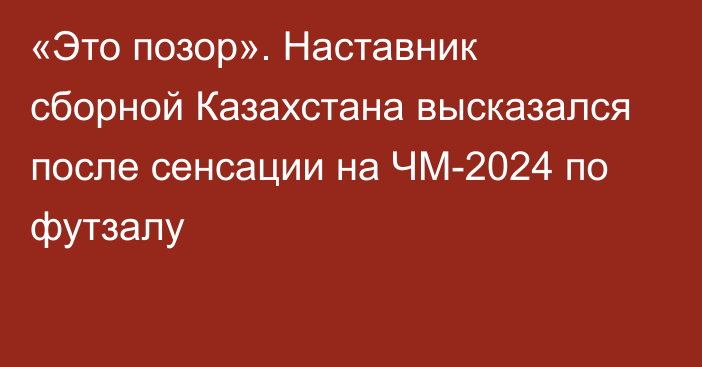 «Это позор». Наставник сборной Казахстана высказался после сенсации на ЧМ-2024 по футзалу