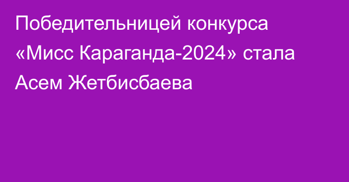 Победительницей конкурса «Мисс Караганда-2024» стала Асем Жетбисбаева