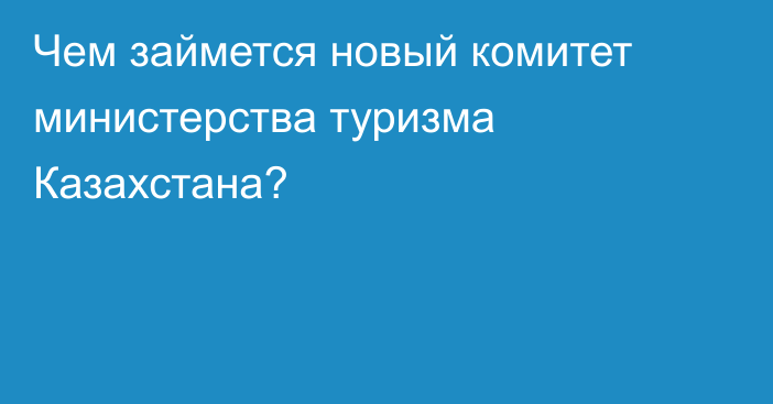 Чем займется новый комитет министерства туризма Казахстана?