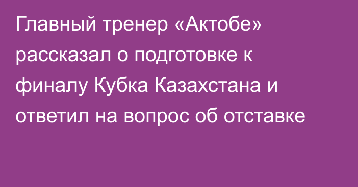 Главный тренер «Актобе» рассказал о подготовке к финалу Кубка Казахстана и ответил на вопрос об отставке