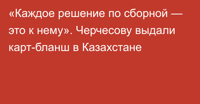 «Каждое решение по сборной — это к нему». Черчесову выдали карт-бланш в Казахстане