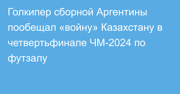 Голкипер сборной Аргентины пообещал «войну» Казахстану в четвертьфинале ЧМ-2024 по футзалу