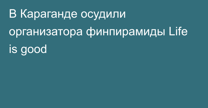 В Караганде осудили организатора финпирамиды Life is good