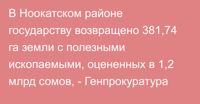 В Ноокатском районе государству возвращено 381,74 га земли с полезными ископаемыми, оцененных в 1,2 млрд сомов, - Генпрокуратура