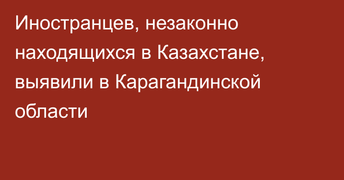 Иностранцев, незаконно находящихся в Казахстане, выявили в Карагандинской области