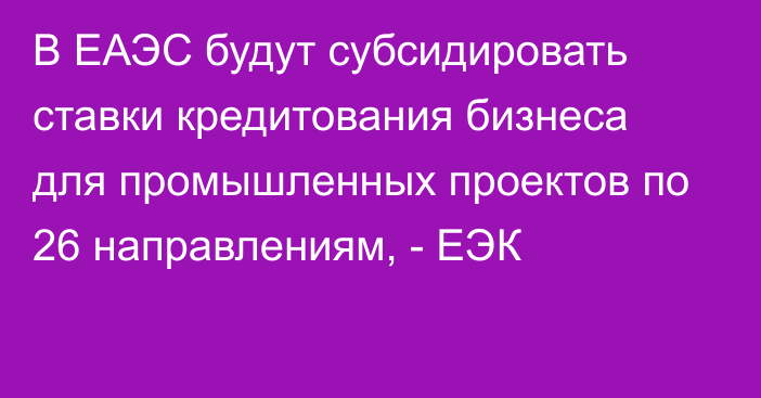 В ЕАЭС будут субсидировать ставки кредитования бизнеса для промышленных проектов по 26 направлениям, - ЕЭК