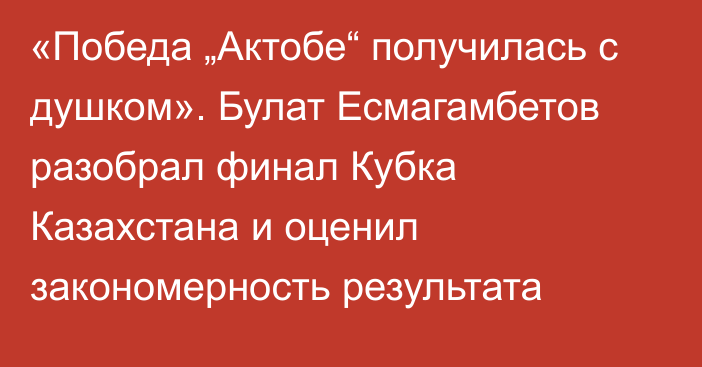 «Победа „Актобе“ получилась с душком». Булат Есмагамбетов разобрал финал Кубка Казахстана и оценил закономерность результата