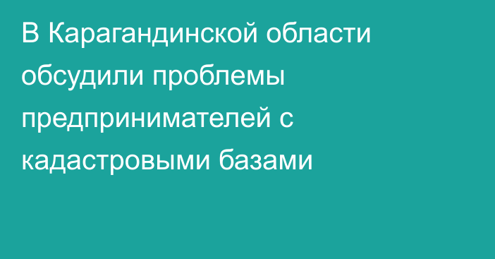 В Карагандинской области обсудили проблемы предпринимателей с кадастровыми базами