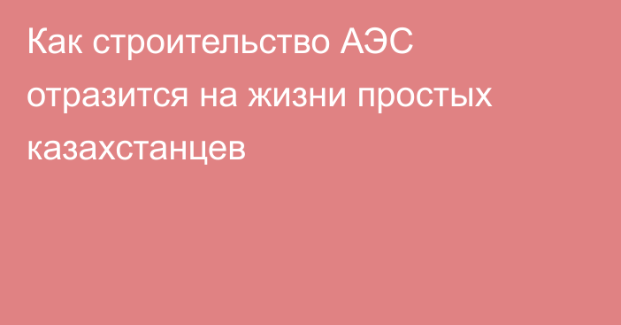 Как строительство АЭС отразится на жизни простых казахстанцев