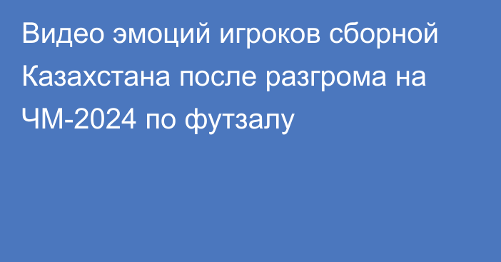 Видео эмоций игроков сборной Казахстана после разгрома на ЧМ-2024 по футзалу