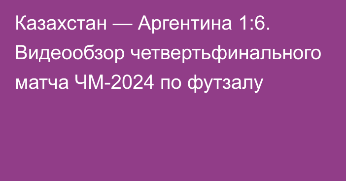 Казахстан — Аргентина 1:6. Видеообзор четвертьфинального матча ЧМ-2024 по футзалу