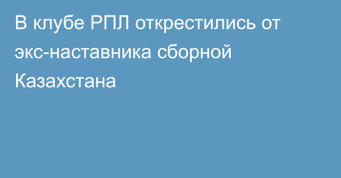 В клубе РПЛ открестились от экс-наставника сборной Казахстана