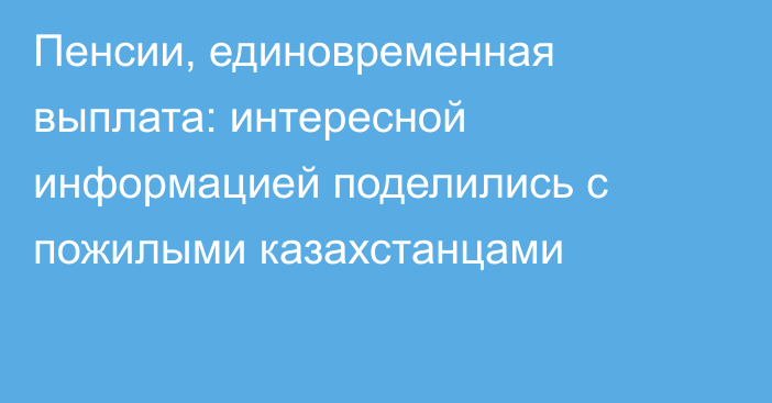 Пенсии, единовременная выплата: интересной информацией поделились с пожилыми казахстанцами