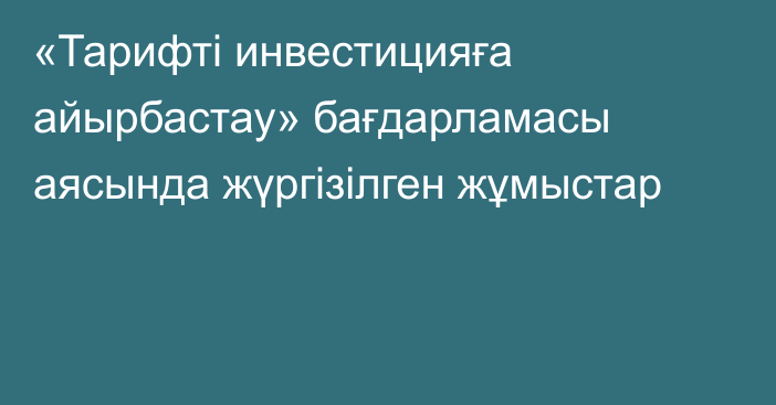 «Тарифті инвестицияға айырбастау» бағдарламасы аясында жүргізілген жұмыстар