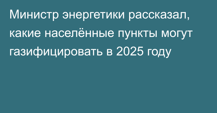 Министр энергетики рассказал, какие населённые пункты могут газифицировать в 2025 году 