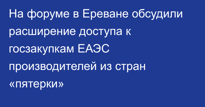 На форуме в Ереване обсудили расширение доступа к госзакупкам ЕАЭС производителей из стран «пятерки»