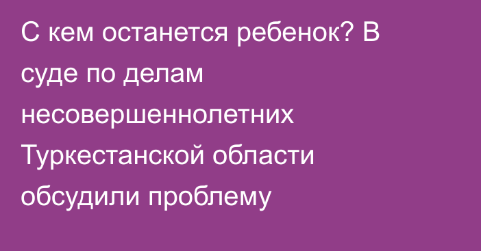 С кем останется ребенок? В суде по делам несовершеннолетних Туркестанской области обсудили проблему