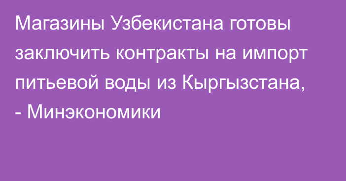 Магазины Узбекистана готовы заключить контракты на импорт питьевой воды из Кыргызстана, - Минэкономики