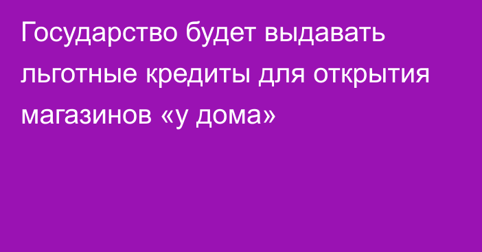 Государство будет выдавать льготные кредиты для открытия магазинов «у дома»