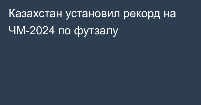 Казахстан установил рекорд на ЧМ-2024 по футзалу