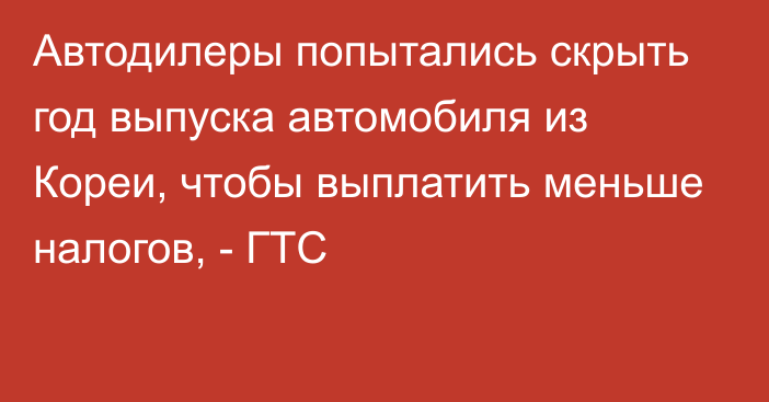 Автодилеры попытались скрыть год выпуска автомобиля из Кореи, чтобы выплатить меньше налогов, - ГТС