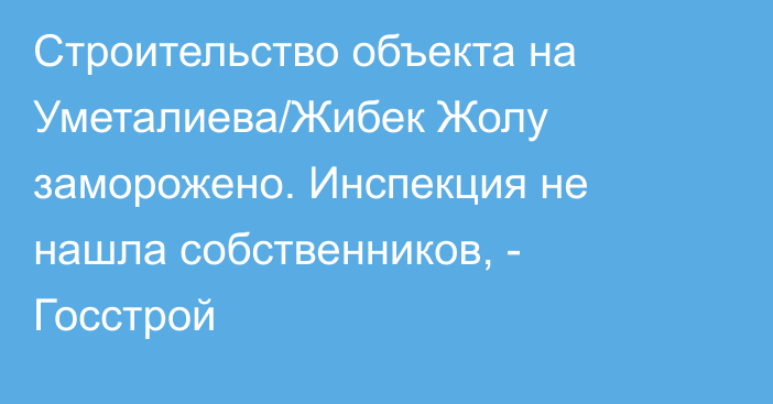 Строительство объекта на Уметалиева/Жибек Жолу заморожено. Инспекция не нашла собственников, - Госстрой